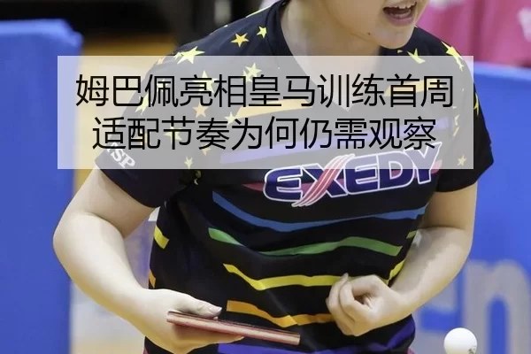 姆巴佩亮相皇马训练首周 适配节奏为何仍需观察